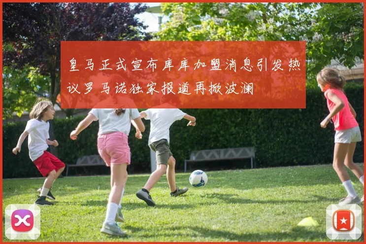 皇马正式宣布库库加盟消息引发热议罗马诺独家报道再掀波澜