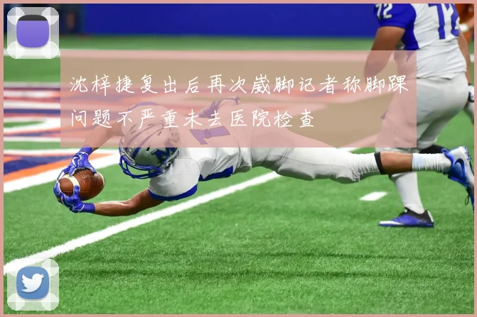沈梓捷复出后再次崴脚记者称脚踝问题不严重未去医院检查