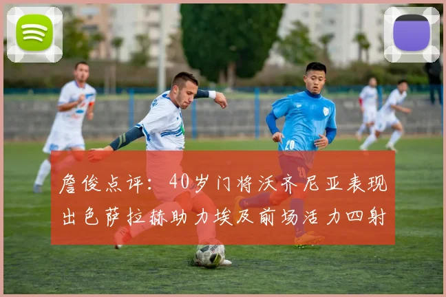 詹俊点评：40岁门将沃齐尼亚表现出色萨拉赫助力埃及前场活力四射