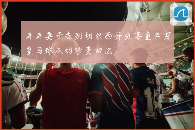 库库妻子告别切尔西并分享童年穿皇马球衣的珍贵回忆