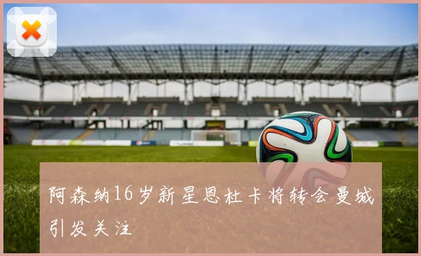 阿森纳16岁新星恩杜卡将转会曼城引发关注