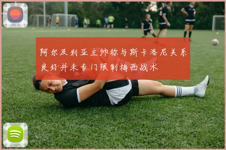 阿尔及利亚主帅称与斯卡洛尼关系良好并未专门限制梅西战术