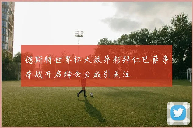 德斯特世界杯大放异彩拜仁巴萨争夺战开启转会分成引关注