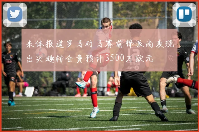 米体报道罗马对马赛前锋派尚表现出兴趣转会费预计3500万欧元
