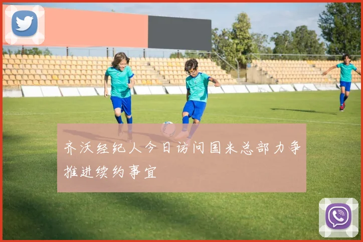 齐沃经纪人今日访问国米总部力争推进续约事宜