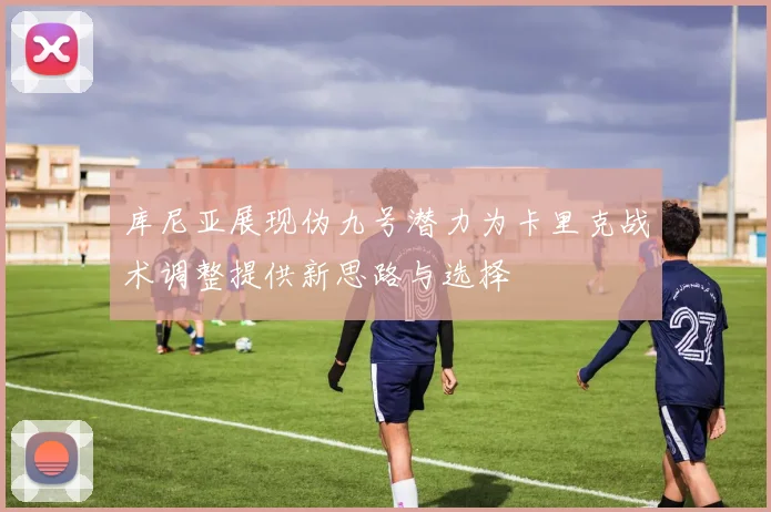 库尼亚展现伪九号潜力为卡里克战术调整提供新思路与选择